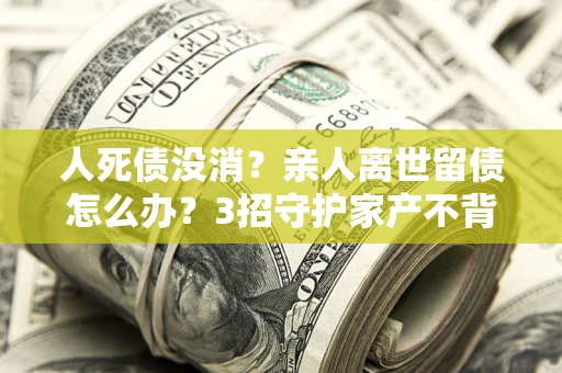 北京人死债没消？亲人离世留债怎么办？3招守护家产不背锅