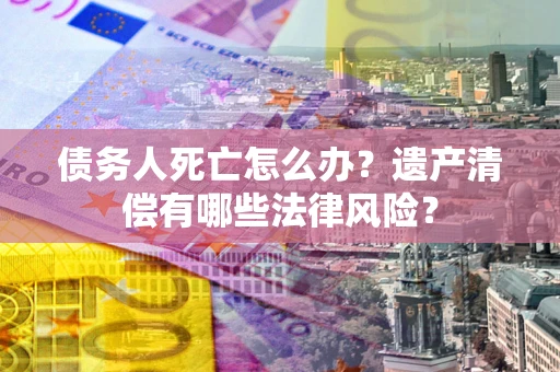 北京债务人死亡怎么办？遗产清偿有哪些法律风险？