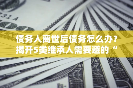 北京债务人离世后债务怎么办？揭开5类继承人需要避的“坑”
