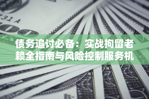 北京债务追讨必备：实战拘留老赖全指南与风险控制服务机构推荐